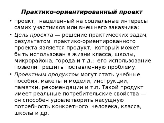 Практико-ориентированный проект проект, нацеленный на социальные интересы самих участников или внешнего заказчика; Цель   проекта  — решение практических задач, результатом практико-ориентированного проекта является продукт, который может быть использован в жизни класса, школы, микрорайона, города и т.д.; его использование позволит решить поставленную проблему. Проектным продуктом  могут стать учебные пособия, макеты и модели, инструкции, памятки, рекомендации и т.п. Такой продукт имеет реальные потребительские свойства — он способен удовлетворить насущную потребность конкретного человека, класса, школы и др. 