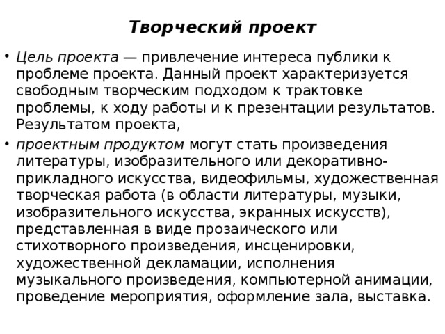 Творческий проект Цель проекта  — привлечение интереса публики к проблеме проекта. Данный проект характеризуется свободным творческим подходом к трактовке проблемы, к ходу работы и к презентации результатов. Результатом проекта,  проектным продуктом  могут стать произведения литературы, изобразительного или декоративно-прикладного искусства, видеофильмы, художественная творческая работа (в области литературы, музыки, изобразительного искусства, экранных искусств), представленная в виде прозаического или стихотворного произведения, инсценировки, художественной декламации, исполнения музыкального произведения, компьютерной анимации, проведение мероприятия, оформление зала, выставка. 