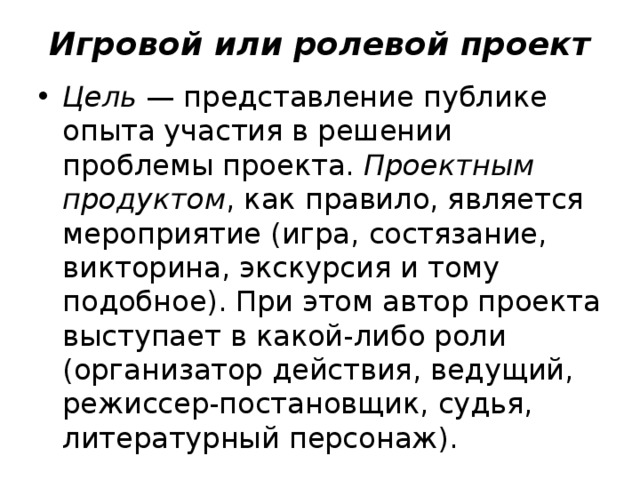 Игровой или ролевой проект Цель  — представление публике опыта участия в решении проблемы проекта.  Проектным продуктом , как правило, является мероприятие (игра, состязание, викторина, экскурсия и тому подобное). При этом автор проекта выступает в какой-либо роли (организатор действия, ведущий, режиссер-постановщик, судья, литературный персонаж). 