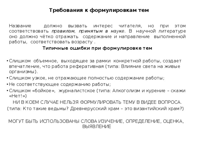 Требования к формулировкам тем  Название должно вызвать интерес читателя, но при этом соответствовать правилам, принятым в науке. В  научной литературе оно должно чётко отражать содержание и направление выполненной работы, соответствовать возрасту .  Типичные ошибки при формулировке тем Слишком объемное, выходящее за рамки конкретной работы, создает впечатление, что работа реферативная (типа: Влияние света на живые организмы). Слишком узкое, не отражающее полностью содержание работы; Не соответствующее содержанию работы; Слишком «бойкое», журналистское (типа: Алкоголизм и курение – скажи «Нет!»)  НИ В КОЕМ СЛУЧАЕ НЕЛЬЗЯ ФОРМУЛИРОВАТЬ ТЕМУ В ВИДЕЕ ВОПРОСА. (типа: Кто такие ведьмы? Древнерусский храм – это византийский храм?) МОГУТ БЫТЬ ИСПОЛЬЗОВАНЫ СЛОВА ИЗУЧЕНИЕ, ОПРЕДЕЛЕНИЕ, ОЦЕНКА, ВЫЯВЛЕНИЕ 