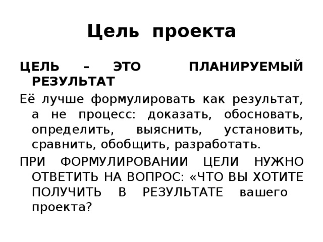 Цель проекта ЦЕЛЬ – ЭТО ПЛАНИРУЕМЫЙ РЕЗУЛЬТАТ Её лучше формулировать как результат, а не процесс: доказать, обосновать, определить, выяснить, установить, сравнить, обобщить, разработать. ПРИ ФОРМУЛИРОВАНИИ ЦЕЛИ НУЖНО ОТВЕТИТЬ НА ВОПРОС: «ЧТО ВЫ ХОТИТЕ ПОЛУЧИТЬ В РЕЗУЛЬТАТЕ вашего проекта? 