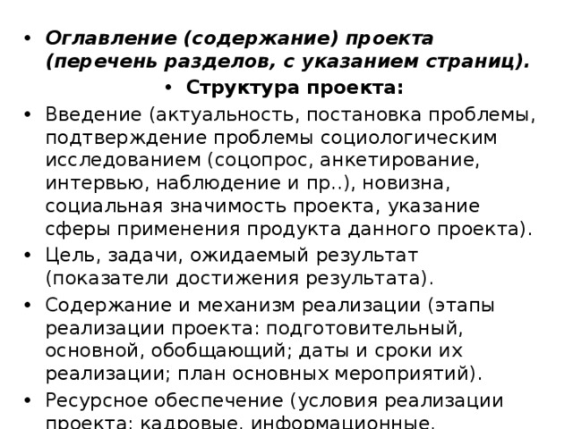 Оглавление (содержание) проекта (перечень разделов, с указанием страниц). Структура проекта: Введение (актуальность, постановка проблемы, подтверждение проблемы социологическим исследованием (соцопрос, анкетирование, интервью, наблюдение и пр..), новизна, социальная значимость проекта, указание сферы применения продукта данного проекта). Цель, задачи, ожидаемый результат (показатели достижения результата). Содержание и механизм реализации (этапы реализации проекта: подготовительный, основной, обобщающий; даты и сроки их реализации; план основных мероприятий). Ресурсное обеспечение (условия реализации проекта: кадровые, информационные, материальные и др...). 