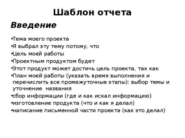 Шаблон отчета   Введение Тема моего проекта Я выбрал эту тему потому, что Цель моей работы Проектным продуктом будет Этот продукт может достичь цель проекта, так как План моей работы (указать время выполнения и перечислить все промежуточные этапы): выбор темы и уточнение названия сбор информации (где и как искал информацию) изготовление продукта (что и как я делал) написание письменной части проекта (как это делал)    
