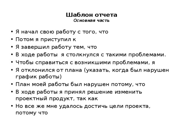 Шаблон отчета  Основная часть   Я начал свою работу с того, что Потом я приступил к Я завершил работу тем, что В ходе работы я столкнулся с такими проблемами. Чтобы справиться с возникшими проблемами, я Я отклонился от плана (указать, когда был нарушен график работы) План моей работы был нарушен потому, что В ходе работы я принял решение изменить проектный продукт, так как Но все же мне удалось достичь цели проекта, потому что 