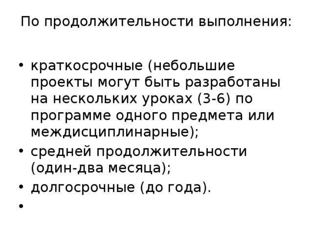 По продолжительности выполнения:   краткосрочные (небольшие проекты могут быть разработаны на нескольких уроках (3-6) по программе одного предмета или междисциплинарные); средней продолжительности (один-два месяца); долгосрочные (до года).   