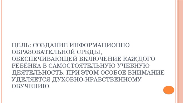 Цель: создание информационно образовательной среды, обеспечивающей включение каждого ребёнка в самостоятельную учебную деятельность. При этом особое внимание уделяется духовно-нравственному обучению. 