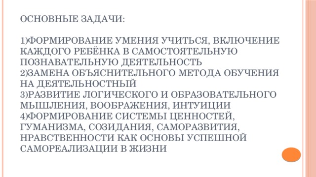 Основные задачи:   1)Формирование умения учиться, включение каждого ребёнка в самостоятельную познавательную деятельность  2)замена объяснительного метода обучения на деятельностный  3)развитие логического и образовательного мышления, воображения, интуиции  4)формирование системы ценностей, гуманизма, созидания, саморазвития, нравственности как основы успешной самореализации в жизни 