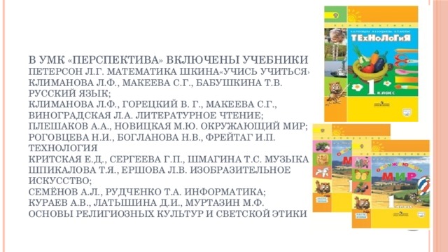 В умк «Перспектива» включены учебники:  Петерсон Л.Г. Математика шкина«Учись учиться»  Климанова Л.Ф., макеева с.г., бабушкина т.в. Русский язык;  климанова л.ф., горецкий В. Г., макеева с.г., виноградская л.а. литературное чтение;  плешаков а.а., новицкая м.ю. окружающий мир;  роговцева н.и., богланова н.в., фрейтаг и.п. технология  критская е.д., сергеева г.п., шмагина т.с. Музыка;  шпикалова т.я., ершова л.в. Изобразительное искусство;  семёнов а.л., рудченко т.а. информатика;  кураев а.в., латышина д.и., муртазин м.ф. основы религиозных культур и светской этики 