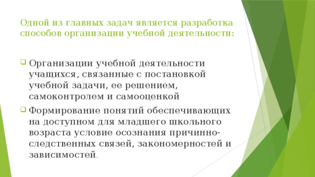 Одной из главных задач является разработка способов организации учебной деятельности: Организации учебной деятельности учащихся, связанные с постановкой учебной задачи, ее решением, самоконтролем и самооценкой Формирование понятий обеспечивающих на доступном для младшего школьного возраста условие осознания причинно- следственных связей, закономерностей и зависимостей . 