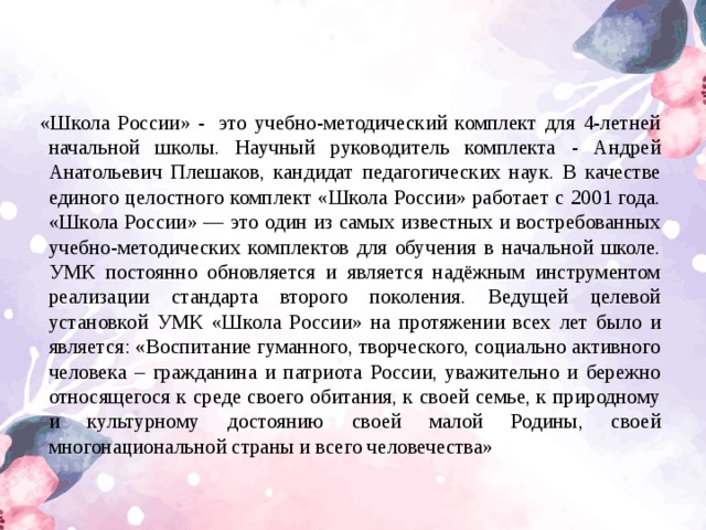 «Школа Росcии» -  это учебно-методический комплект для 4-летней начальной школы. Научный руководитель комплекта - Андрей Анатольевич Плешаков, кандидат педагогических наук. В качестве единого целостного комплект «Школа России» работает с 2001 года. «Школа России» — это один из самых известных и востребованных учебно-методических комплектов для обучения в начальной школе. УМК постоянно обновляется и является надёжным инструментом реализации стандарта второго поколения. Ведущей целевой установкой УМК «Школа России» на протяжении всех лет было и является: «Воспитание гуманного, творческого, социально активного человека – гражданина и патриота России, уважительно и бережно относящегося к среде своего обитания, к своей семье, к природному и культурному достоянию своей малой Родины, своей многонациональной страны и всего человечества»  
