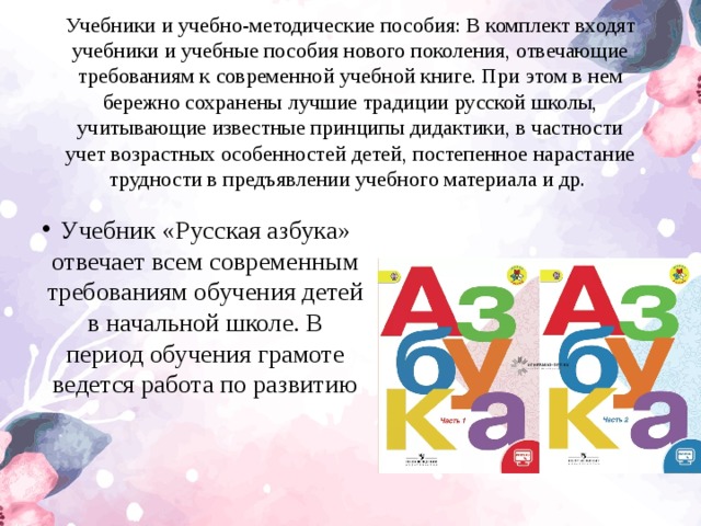 Учебники и учебно-методические пособия: В комплект входят учебники и учебные пособия нового поколения, отвечающие требованиям к современной учебной книге. При этом в нем бережно сохранены лучшие традиции русской школы, учитывающие известные принципы дидактики, в частности учет возрастных особенностей детей, постепенное нарастание трудности в предъявлении учебного материала и др.  Учебник «Русская азбука» отвечает всем современным требованиям обучения детей в начальной школе. В период обучения грамоте ведется работа по развитию  