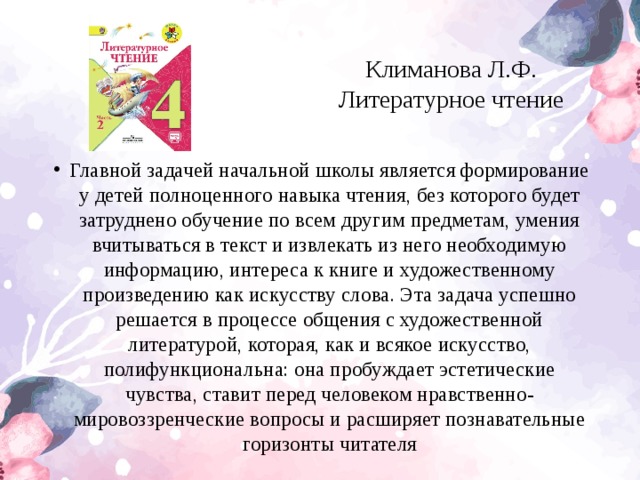 Климанова Л.Ф. Литературное чтениe Главной задачей начальной школы является формирование у детей полноценного навыка чтения, без которого будет затруднено обучение по всем другим предметам, умения вчитываться в текст и извлекать из него необходимую информацию, интереса к книге и художественному произведению как искусству слова. Эта задача успешно решается в процессе общения с художественной литературой, которая, как и всякое искусство, полифункциональна: она пробуждает эстетические чувства, ставит перед человеком нравственно-мировоззренческие вопросы и расширяет познавательные горизонты читателя  