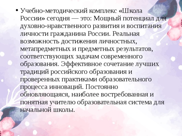 Учебно-методический комплекс «Школа России» сегодня — это: Мощный потенциал для духовно-нравственного развития и воспитания личности гражданина России. Реальная возможность достижения личностных, метапредметных и предметных результатов, соответствующих задачам современного образования. Эффективное сочетание лучших традиций российского образования и проверенных практиками образовательного процесса инноваций. Постоянно обновляющаяся, наиболее востребованная и понятная учителю образовательная система для начальной школы.  