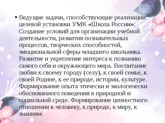 Ведущие задачи, способствующие реализации целевой установки УМК «Школа России»: Создание условий для организации учебной деятельности, развития познавательных процессов, творческих способностей, эмоциональной сферы младшего школьника. Развитие и укрепление интереса к познанию самого себя и окружающего мира. Воспитание любви к своему городу (селу), к своей семье, к своей Родине, к ее природе, истории, культуре. Формирование опыта этически и экологически обоснованного поведения в природной и социальной среде. Формирование ценностного отношения к человеку, к природе, к миру, к знаниям.  