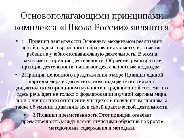 Основополагающими принципами комплекса «Школа России» являются : 1.Принцип деятельности Основным механизмом реализации целей и задач современного образования является включение ребенка в учебно-познавательную деятельность. В этом и заключается принцип деятельности. Обучение, реализующее принцип деятельности, называют деятельностным подходом. 2.Принцип целостного представления о мире Принцип единой картины мира в деятельностном подходе тесно связан с дидактическим принципом научности в традиционной системе, но здесь речь идет не только о формировании научной картины мира, но и о личностном отношении учащихся к полученным знаниям, а также об умении применять их в своей практической деятельности. 3.Принцип преемственности Этот принцип означает преемственность между всеми, ступенями обучения на уровне методологии, содержания и методики.  