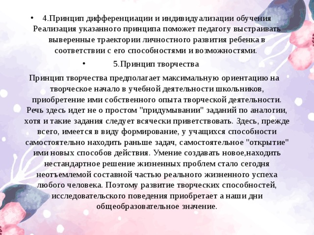 4.Принцип дифференциации и индивидуализации обучения Реализация указанного принципа поможет педагогу выстраивать выверенные траектории личностного развития ребенка в соответствии с его способностями и возможностями. 5.Принцип творчества Принцип творчества предполагает максимальную ориентацию на творческое начало в учебной деятельности школьников, приобретение ими собственного опыта творческой деятельности. Речь здесь идет не о простом 