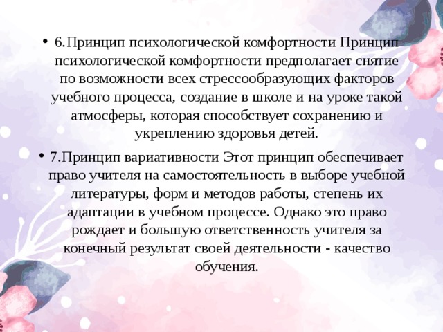 6.Принцип психологической комфортности Принцип психологической комфортности предполагает снятие по возможности всех стрессообразующих факторов учебного процесса, создание в школе и на уроке такой атмосферы, которая способствует сохранению и укреплению здоровья детей. 7.Принцип вариативности Этот принцип обеспечивает право учителя на самостоятельность в выборе учебной литературы, форм и методов работы, степень их адаптации в учебном процессе. Однако это право рождает и большую ответственность учителя за конечный результат своей деятельности - качество обучения.  