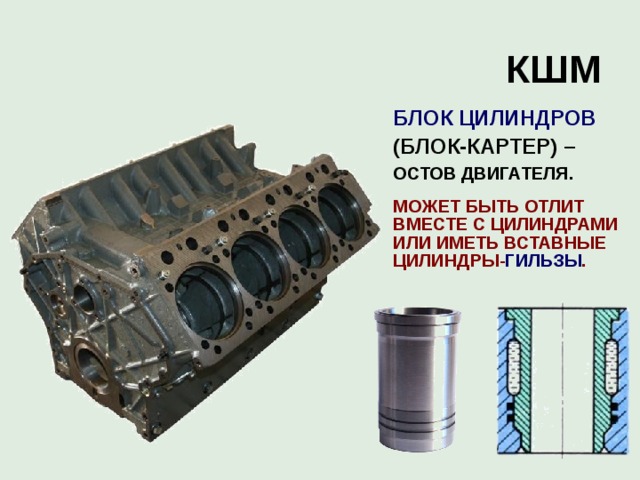 КШМ  БЛОК ЦИЛИНДРОВ  (БЛОК-КАРТЕР) –  ОСТОВ ДВИГАТЕЛЯ.   МОЖЕТ БЫТЬ ОТЛИТ ВМЕСТЕ С ЦИЛИНДРАМИ ИЛИ ИМЕТЬ ВСТАВНЫЕ ЦИЛИНДРЫ- ГИЛЬЗЫ . 