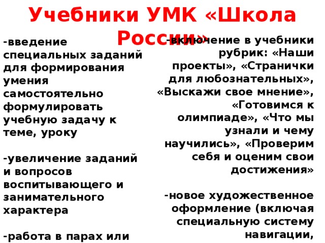 Учебники УМК «Школа России»  -включение в учебники рубрик: «Наши проекты», «Странички для любознательных», «Выскажи свое мнение», «Готовимся к олимпиаде», «Что мы узнали и чему научились», «Проверим себя и оценим свои достижения»  -новое художественное оформление (включая специальную систему навигации, позволяющую ученику ориентироваться как внутри УМК, так и выходить за его рамки в поисках других источников информации) -введение специальных заданий для формирования умения самостоятельно формулировать учебную задачу к теме, уроку  -увеличение заданий и вопросов воспитывающего и занимательного характера  -работа в парах или группах  -задания на поиск и отбор информации, освоение компьютерной грамотности   