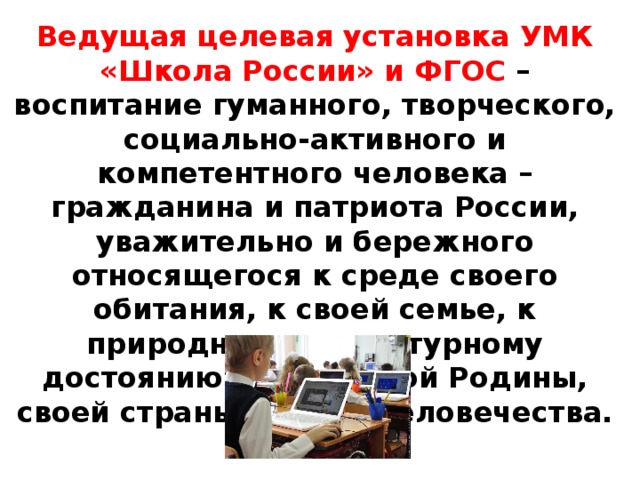 Ведущая целевая установка УМК «Школа России» и ФГОС – воспитание гуманного, творческого, социально-активного и компетентного человека – гражданина и патриота России, уважительно и бережного относящегося к среде своего обитания, к своей семье, к природному и культурному достоянию своей малой Родины, своей страны и всего человечества. 