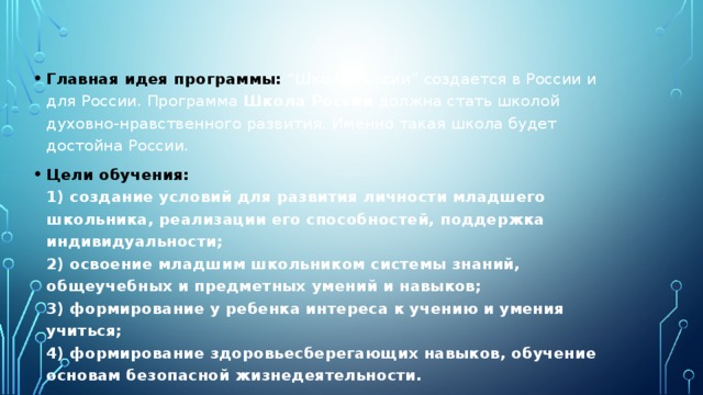Главная идея программы: “Школа России” создается в России и для России. Программа  Школа России  должна стать школой духовно-нравственного развития. Именно такая школа будет достойна России. Цели обучения:  1) создание условий для развития личности младшего школьника, реализации его способностей, поддержка индивидуальности;  2) освоение младшим школьником системы знаний, общеучебных и предметных умений и навыков;  3) формирование у ребенка интереса к учению и умения учиться;  4) формирование здоровьесберегающих навыков, обучение основам безопасной жизнедеятельности.  