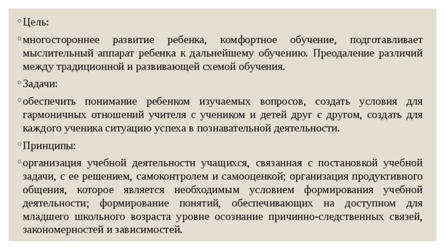 Цель: многостороннее развитие ребенка, комфортное обучение, подготавливает мыслительный аппарат ребенка к дальнейшему обучению. Преодаление различий между традиционной и развивающей схемой обучения. Задачи: обеспечить понимание ребенком изучаемых вопросов, создать условия для гармоничных отношений учителя с учеником и детей друг с другом, создать для каждого ученика ситуацию успеха в познавательной деятельности. Принципы: организация учебной деятельности учащихся, связанная с постановкой учебной задачи, с ее решением, самоконтролем и самооценкой; организация продуктивного общения, которое является необходимым условием формирования учебной деятельности; формирование понятий, обеспечивающих на доступном для младшего школьного возраста уровне осознание причинно-следственных связей, закономерностей и зависимостей. 