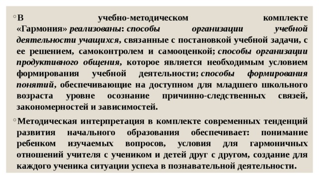 В учебно-методическом комплекте «Гармония»  реализованы :  способы организации учебной деятельности учащихся , связанные с постановкой учебной задачи, с ее решением, самоконтролем и самооценкой;  способы организации продуктивного общения , которое является необходимым условием формирования учебной деятельности;  способы формирования понятий , обеспечивающие на доступном для младшего школьного возраста уровне осознание причинно-следственных связей, закономерностей и зависимостей. Методическая интерпретация в комплекте современных тенденций развития начального образования обеспечивает: понимание ребенком изучаемых вопросов, условия для гармоничных отношений учителя с учеником и детей друг с другом, создание для каждого ученика ситуации успеха в познавательной деятельности. 