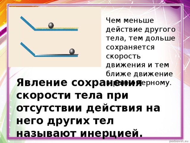 Чем меньше действие другого тела, тем дольше сохраняется скорость движения и тем ближе движение к равномерному. Явление сохранения скорости тела при отсутствии действия на него других тел называют инерцией. 