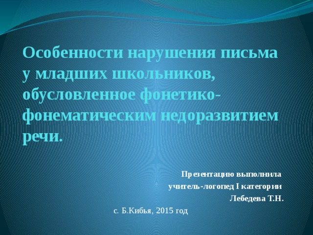    Особенности нарушения письма у младших школьников, обусловленное фонетико-фонематическим недоразвитием речи.   Презентацию выполнила учитель-логопед I категории Лебедева Т.Н. с. Б.Кибья, 2015 год 