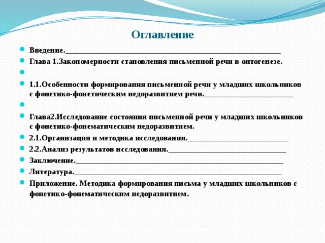 Оглавление Введение._____________________________________________________ Глава 1.Закономерности становления письменной речи в онтогенезе.  1.1.Особенности формирования письменной речи у младших школьников с фонетико-фонетическим недоразвитием речи.______________________   Глава2.Исследование состояния письменной речи у младших школьников с фонетико-фонематическим недоразвитием. 2.1.Организация и методика исследования._________________________ 2.2.Анализ результатов исследования._____________________________ Заключение.___________________________________________________ Литература.___________________________________________________ Приложение. Методика формирования письма у младших школьников с фонетико-фонематическим недоразвитием . 