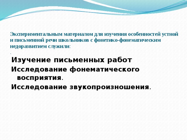    Экспериментальным материалом для изучения особенностей устной и письменной речи школьников с фонетико-фонематическим недоразвитием служили :  .   Изучение письменных работ Исследование фонематического восприятия . Исследование звукопроизношения . 