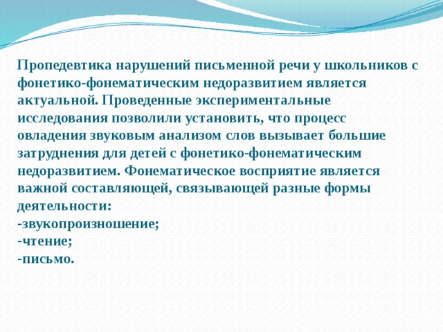 Пропедевтика нарушений письменной речи у школьников с фонетико-фонематическим недоразвитием является актуальной. Проведенные экспериментальные исследования позволили установить, что процесс овладения звуковым анализом слов вызывает большие затруднения для детей с фонетико-фонематическим недоразвитием. Фонематическое восприятие является важной составляющей, связывающей разные формы деятельности:  -звукопроизношение;  -чтение;  -письмо.   