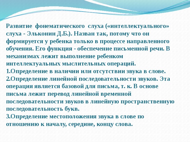 Развитие фонематического слуха («интеллектуального» слуха - Эльконин Д.Б.). Назван так, потому что он формируется у ребенка только в процессе направленного обучения. Его функция - обеспечение письменной речи. В механизмах лежит выполнение ребенком интеллектуальных мыслительных операций.  1.Определение в наличии или отсутствии звука в слове.  2.Определение линейной последовательности звуков. Эта операция является базовой для письма, т. к. В основе письма лежит перевод линейной временной последовательности звуков в линейную пространственную последовательность букв.  3.Определение местоположения звука в слове по отношению к началу, середине, концу слова.   
