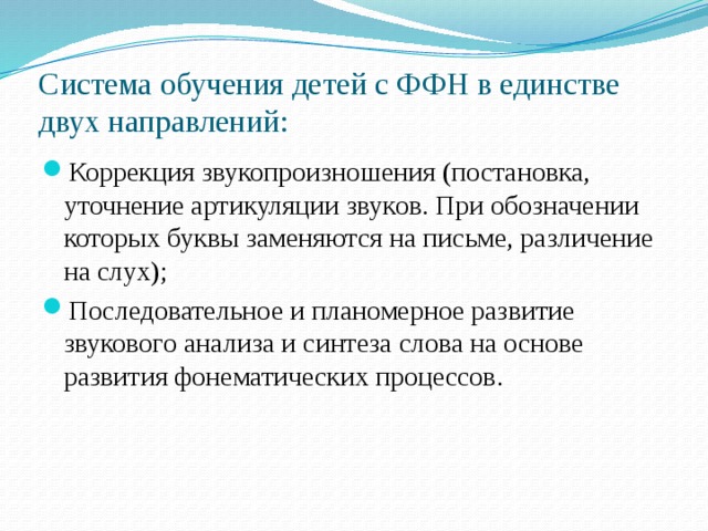 Система обучения детей с ФФН в единстве двух направлений: Коррекция звукопроизношения (постановка, уточнение артикуляции звуков. При обозначении которых буквы заменяются на письме, различение на слух); Последовательное и планомерное развитие звукового анализа и синтеза слова на основе развития фонематических процессов. 