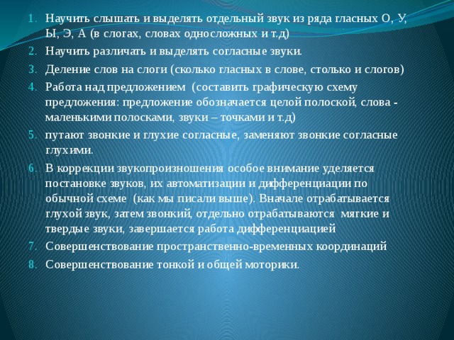 Научить слышать и выделять отдельный звук из ряда гласных О, У, Ы, Э, А (в слогах, словах односложных и т.д) Научить различать и выделять согласные звуки. Деление слов на слоги (сколько гласных в слове, столько и слогов) Работа над предложением (составить графическую схему предложения: предложение обозначается целой полоской, слова - маленькими полосками, звуки – точками и т.д) путают звонкие и глухие согласные, заменяют звонкие согласные глухими. В коррекции звукопроизношения особое внимание уделяется постановке звуков, их автоматизации и дифференциации по обычной схеме (как мы писали выше). Вначале отрабатывается глухой звук, затем звонкий, отдельно отрабатываются мягкие и твердые звуки, завершается работа дифференциацией Совершенствование пространственно-временных координаций Совершенствование тонкой и общей моторики. 