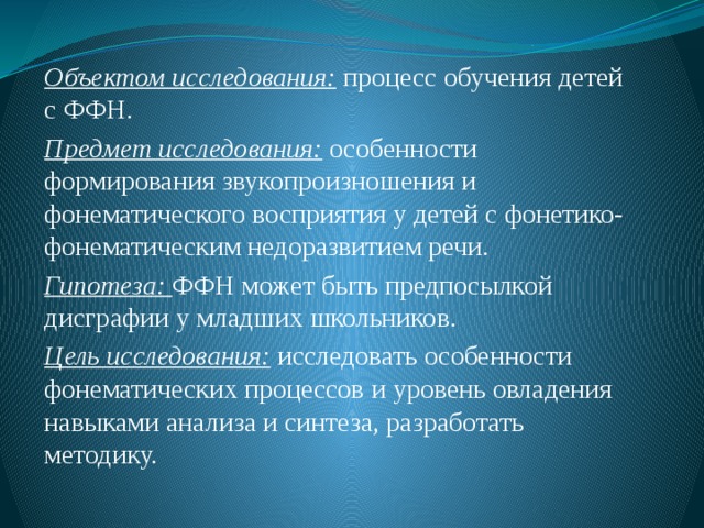 Объектом исследования: процесс обучения детей с ФФН. Предмет исследования: особенности формирования звукопроизношения и фонематического восприятия у детей с фонетико-фонематическим недоразвитием речи. Гипотеза: ФФН может быть предпосылкой дисграфии у младших школьников. Цель исследования: исследовать особенности фонематических процессов и уровень овладения навыками анализа и синтеза, разработать методику. 