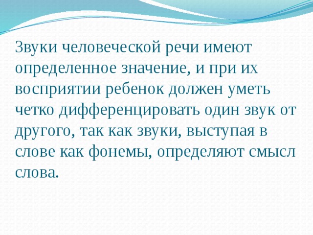 Звуки человеческой речи имеют определенное значение, и при их восприятии ребенок должен уметь четко дифференцировать один звук от другого, так как звуки, выступая в слове как фонемы, определяют смысл слова. 