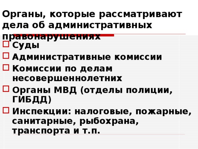 Органы, которые рассматривают дела об административных правонарушениях Суды Административные комиссии Комиссии по делам несовершеннолетних Органы МВД (отделы полиции, ГИБДД) Инспекции: налоговые, пожарные, санитарные, рыбохрана, транспорта и т.п. 