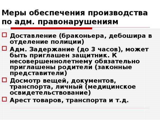 Меры обеспечения производства по адм. правонарушениям Доставление (браконьера, дебошира в отделение полиции) Адм. Задержание (до 3 часов), может быть приглашен защитник. К несовершеннолетнему обязательно приглашены родители (законные представители) Досмотр вещей, документов, транспорта, личный (медицинское освидетельствование) Арест товаров, транспорта и т.д.  