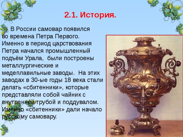  2.1. История.  В России самовар появился  во времена Петра Первого. Именно в период царствования Петра начался промышленный подъём Урала, были построены металлургические и медеплавильные заводы. На этих заводах в 30-ые годы 18 века стали делать «сбитенники», которые представляли собой чайник с внутренней трубой и поддувалом. Именно «сбитенники» дали начало русскому самовару. 