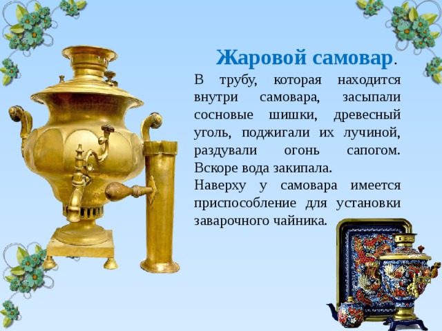  Жаровой самовар . В трубу, которая находится внутри самовара, засыпали сосновые шишки, древесный уголь, поджигали их лучиной, раздували огонь сапогом. Вскоре вода закипала. Наверху у самовара имеется приспособление для установки заварочного чайника. 