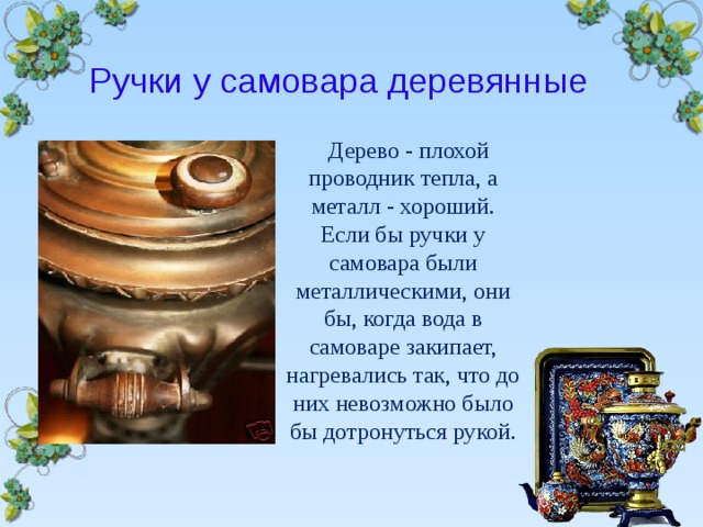 Ручки у самовара деревянные  Дерево - плохой проводник тепла, а металл - хороший. Если бы ручки у самовара были металлическими, они бы, когда вода в самоваре закипает, нагревались так, что до них невозможно было бы дотронуться рукой.  