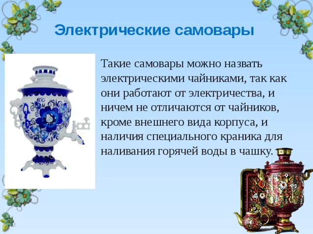 Электрические самовары   Такие самовары можно назвать электрическими чайниками, так как они работают от электричества, и ничем не отличаются от чайников, кроме внешнего вида корпуса, и наличия специального краника для наливания горячей воды в чашку. 