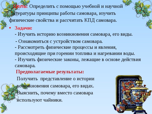    Цель: Определить с помощью учебной и научной  литературы принципы работы самовара, изучить физические свойства и рассчитать КПД самовара.    Задачи:   - Изучить историю возникновения самовара, его виды.  - Ознакомиться с устройством самовара.  - Рассмотреть физические процессы и явления, происходящие при горении топлива и нагревании воды.  - Изучить физические законы, лежащие в основе действия самовара.   Предполагаемые результаты:  Получить представление о истории  возникновения самовара, его видах.  Выяснить, почему вместо самовара  используют чайники. 