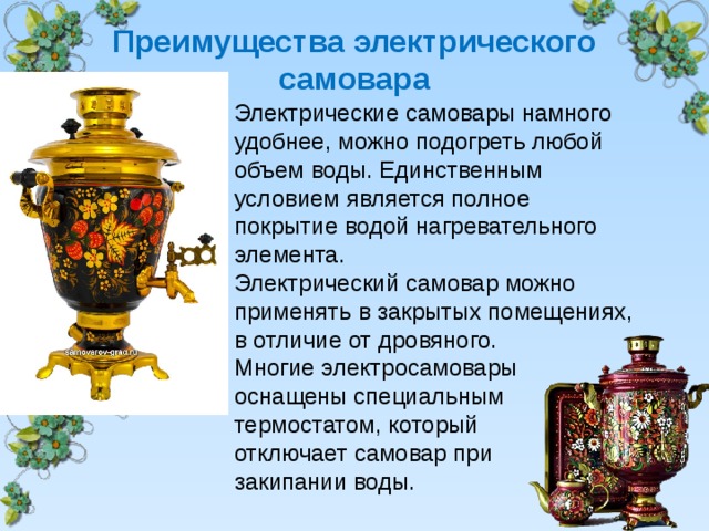  Преимущества электрического самовара   Электрические самовары намного удобнее, можно подогреть любой объем воды. Единственным условием является полное покрытие водой нагревательного элемента. Электрический самовар можно применять в закрытых помещениях, в отличие от дровяного. Многие электросамовары оснащены специальным термостатом, который отключает самовар при закипании воды. 