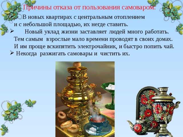  Причины отказа от пользования самоваром:  В новых квартирах с центральным отоплением и с небольшой площадью, их негде ставить.  Новый уклад жизни заставляет людей много работать. Тем самым взрослые мало времени проводят в своих домах. И им проще вскипятить электрочайник, и быстро попить чай.  Некогда разжигать самовары и чистить их. 