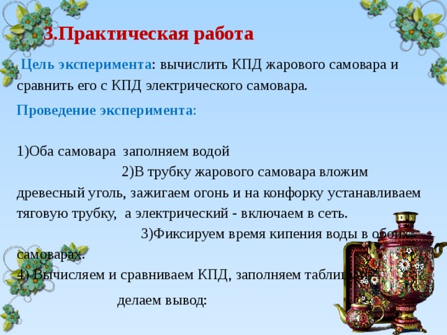  3.Практическая работа     Цель эксперимента : вычислить КПД жарового самовара и сравнить его с КПД электрического самовара. Проведение эксперимента :  1)Оба самовара заполняем водой  2)В трубку жарового самовара вложим древесный уголь, зажигаем огонь и на конфорку устанавливаем тяговую трубку, а электрический - включаем в сеть.  3)Фиксируем время кипения воды в обоих самоварах. 4) Вычисляем и сравниваем КПД, заполняем таблицу и  делаем вывод: 