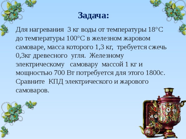  Задача: Для нагревания 3 кг воды от температуры 18°С до температуры 100°С в железном жаровом самоваре, масса которого 1,3 кг, требуется сжечь 0,3кг древесного угля. Железному электрическому самовару массой 1 кг и мощностью 700 Вт потребуется для этого 1800с. Сравните КПД электрического и жарового самоваров. 