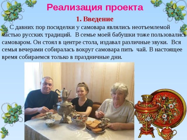 Реализация проекта Введение  С давних пор посиделки у самовара являлись неотъемлемой частью русских традиций. В семье моей бабушки тоже пользовались самоваром. Он стоял в центре стола, издавал различные звуки. Вся семья вечерами собиралась вокруг самовара пить чай. В настоящее время собираемся только в праздничные дни. 