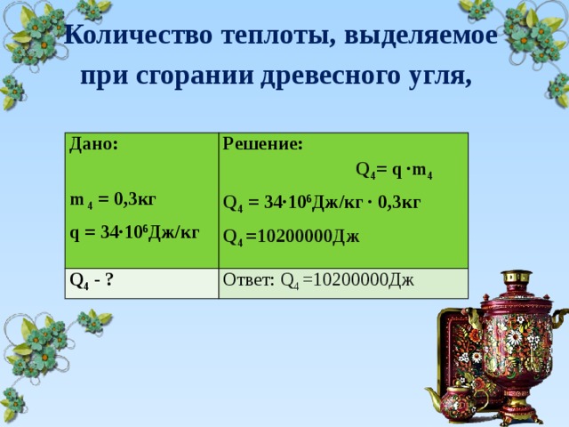 Количество теплоты, выделяемое  при сгорании древесного угля,   Дано: m 4 = 0,3кг Решение: Q 4 = q  ∙ m 4 Q 4 - ? Q 4 = 34∙10 6 Дж/кг  ∙  0,3кг Ответ: Q 4 =10200000Дж q = 34∙10 6 Дж/кг Q 4 =10200000Дж 